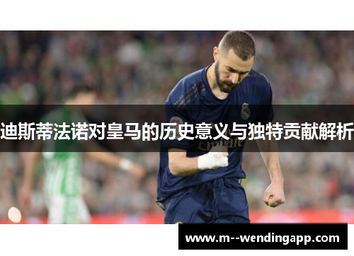 迪斯蒂法诺对皇马的历史意义与独特贡献解析