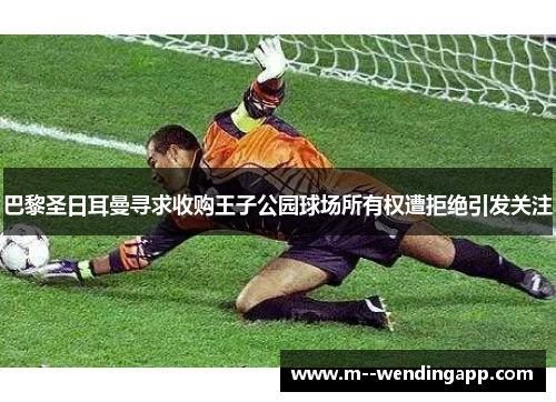 巴黎圣日耳曼寻求收购王子公园球场所有权遭拒绝引发关注