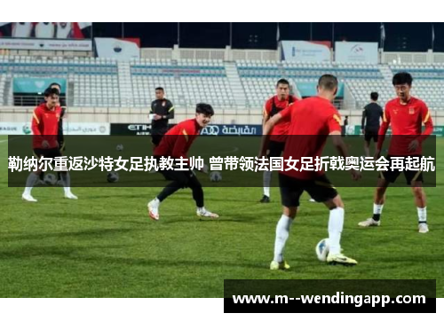 勒纳尔重返沙特女足执教主帅 曾带领法国女足折戟奥运会再起航 勒纳尔重返沙特女足执教主帅 曾带领法国女足折戟奥运会再起航