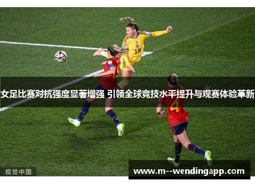 女足比赛对抗强度显著增强 引领全球竞技水平提升与观赛体验革新