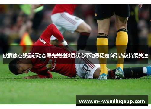 欧冠焦点战最新动态曝光关键球员状态牵动赛场走向引热议持续关注