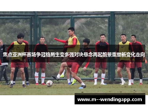 焦点亚洲杯赛场争冠格局生变多强对决悬念再起前景重塑新变化走向