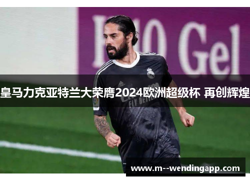 皇马力克亚特兰大荣膺2024欧洲超级杯 再创辉煌 皇马力克亚特兰大荣膺2024欧洲超级杯 再创辉煌