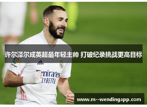 许尔泽尔成英超最年轻主帅 打破纪录挑战更高目标 许尔泽尔成英超最年轻主帅 打破纪录挑战更高目标