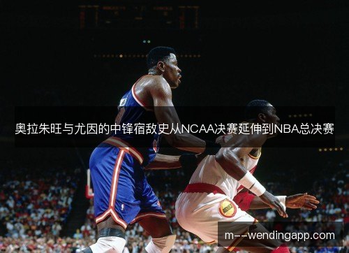 奥拉朱旺与尤因的中锋宿敌史从NCAA决赛延伸到NBA总决赛